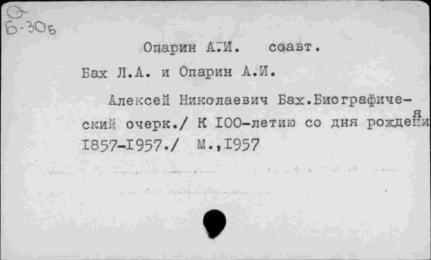 ﻿о Ь'^Оь
Опарин А.И. соавт.
Бах Л.А. и Опарин А.И.
Алексей Николаевич Бах.Биографиче-.	я
ский очерк./ К 100-летию со дня рождепи
1857-1957./ М.,1957